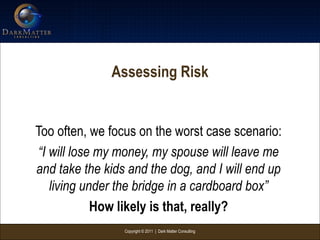 Copyright © 2011 | Dark Matter Consulting
Assessing Risk
Too often, we focus on the worst case scenario:
“I will lose my money, my spouse will leave me
and take the kids and the dog, and I will end up
living under the bridge in a cardboard box”
How likely is that, really?
 