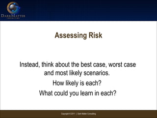 Copyright © 2011 | Dark Matter Consulting
Assessing Risk
Instead, think about the best case, worst case
and most likely scenarios.
How likely is each?
What could you learn in each?
 