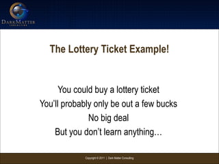Copyright © 2011 | Dark Matter Consulting
The Lottery Ticket Example!
You could buy a lottery ticket
You’ll probably only be out a few bucks
No big deal
But you don’t learn anything…
 