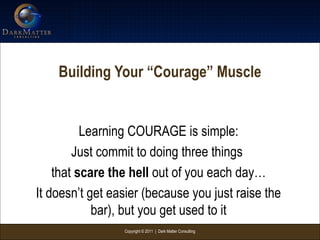 Copyright © 2011 | Dark Matter Consulting
Building Your “Courage” Muscle
Learning COURAGE is simple:
Just commit to doing three things
that scare the hell out of you each day…
It doesn’t get easier (because you just raise the
bar), but you get used to it
 