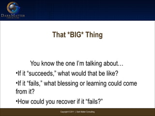 Copyright © 2011 | Dark Matter Consulting
That *BIG* Thing
You know the one I’m talking about…
•If it “succeeds,” what would that be like?
•If it “fails,” what blessing or learning could come
from it?
•How could you recover if it “fails?”
 