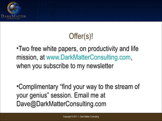 Copyright © 2011 | Dark Matter Consulting
Offer(s)!
•Two free white papers, on productivity and life
mission, at www.DarkMatterConsulting.com,
when you subscribe to my newsletter
•Complimentary “find your way to the stream of
your genius” session. Email me at
Dave@DarkMatterConsulting.com
 