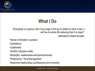 Copyright © 2011 | Dark Matter Consulting
What I Do
“Everybody is a genius. But if you judge a fish by its ability to climb a tree, it
will live its whole life believing that it is stupid.”
-Attributed to Albert Einstein
•Sense of direction / purpose
•Confidence
•Leadership
•Conflict resolution skills
•Strengths, weaknesses and personal brand
•Productivity / Time Management
•Awesome relationships (professional and romantic)
 