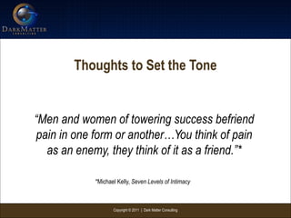 Copyright © 2011 | Dark Matter Consulting
Thoughts to Set the Tone
“Men and women of towering success befriend
pain in one form or another…You think of pain
as an enemy, they think of it as a friend.”*
*Michael Kelly, Seven Levels of Intimacy
 