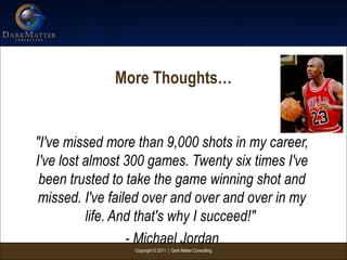 Copyright © 2011 | Dark Matter Consulting
More Thoughts…
"I've missed more than 9,000 shots in my career,
I've lost almost 300 games. Twenty six times I've
been trusted to take the game winning shot and
missed. I've failed over and over and over in my
life. And that's why I succeed!"
- Michael Jordan
 