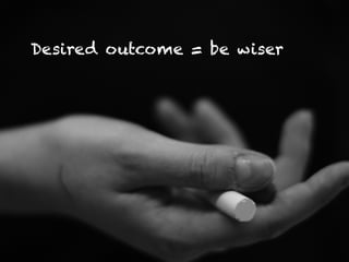 Desired outcome = be wiser
 