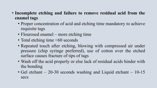 • Incomplete etching and failure to remove residual acid from the
enamel tags
• Proper concentration of acid and etching time mandatory to achieve
requisite tags
• Flourosed enamel – more etching time
• Total etching time <60 seconds
• Repeated touch after etching, blowing with compressed air under
pressure (chip syringe preferred), use of cotton over the etched
surface causes fracture of tips of tags
• Wash off the acid properly or else lack of residual acids hinder with
the bonding
• Gel etchant – 20-30 seconds washing and Liquid etchant – 10-15
secs
 