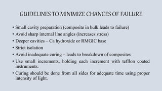 GUIDELINES TO MINIMIZE CHANCES OF FAILURE
• Small cavity preparation (composite in bulk leads to failure)
• Avoid sharp internal line angles (increases stress)
• Deeper cavities – Ca hydroxide or RMGIC base
• Strict isolation
• Avoid inadequate curing – leads to breakdown of composites
• Use small increments, holding each increment with tefflon coated
instruments.
• Curing should be done from all sides for adequate time using proper
intensity of light.
 