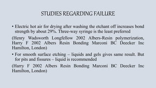 STUDIES REGARDING FAILURE
• Electric hot air for drying after washing the etchant off increases bond
strength by about 29%. Three-way syringe is the least preferred
(Henry Wadsworth Longfellow 2002 Albers-Resin polymerization,
Harry F 2002 Albers Resin Bonding Marconi BC Deecker Inc
Hamilton, London)
• For smooth surface etching – liquids and gels gives same result. But
for pits and fissures – liquid is recommended
(Harry F 2002 Albers Resin Bonding Marconi BC Deecker Inc
Hamilton, London)
 