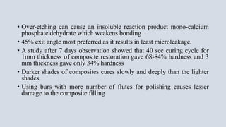 • Over-etching can cause an insoluble reaction product mono-calcium
phosphate dehydrate which weakens bonding
• 45% exit angle most preferred as it results in least microleakage.
• A study after 7 days observation showed that 40 sec curing cycle for
1mm thickness of composite restoration gave 68-84% hardness and 3
mm thickness gave only 34% hardness
• Darker shades of composites cures slowly and deeply than the lighter
shades
• Using burs with more number of flutes for polishing causes lesser
damage to the composite filling
 