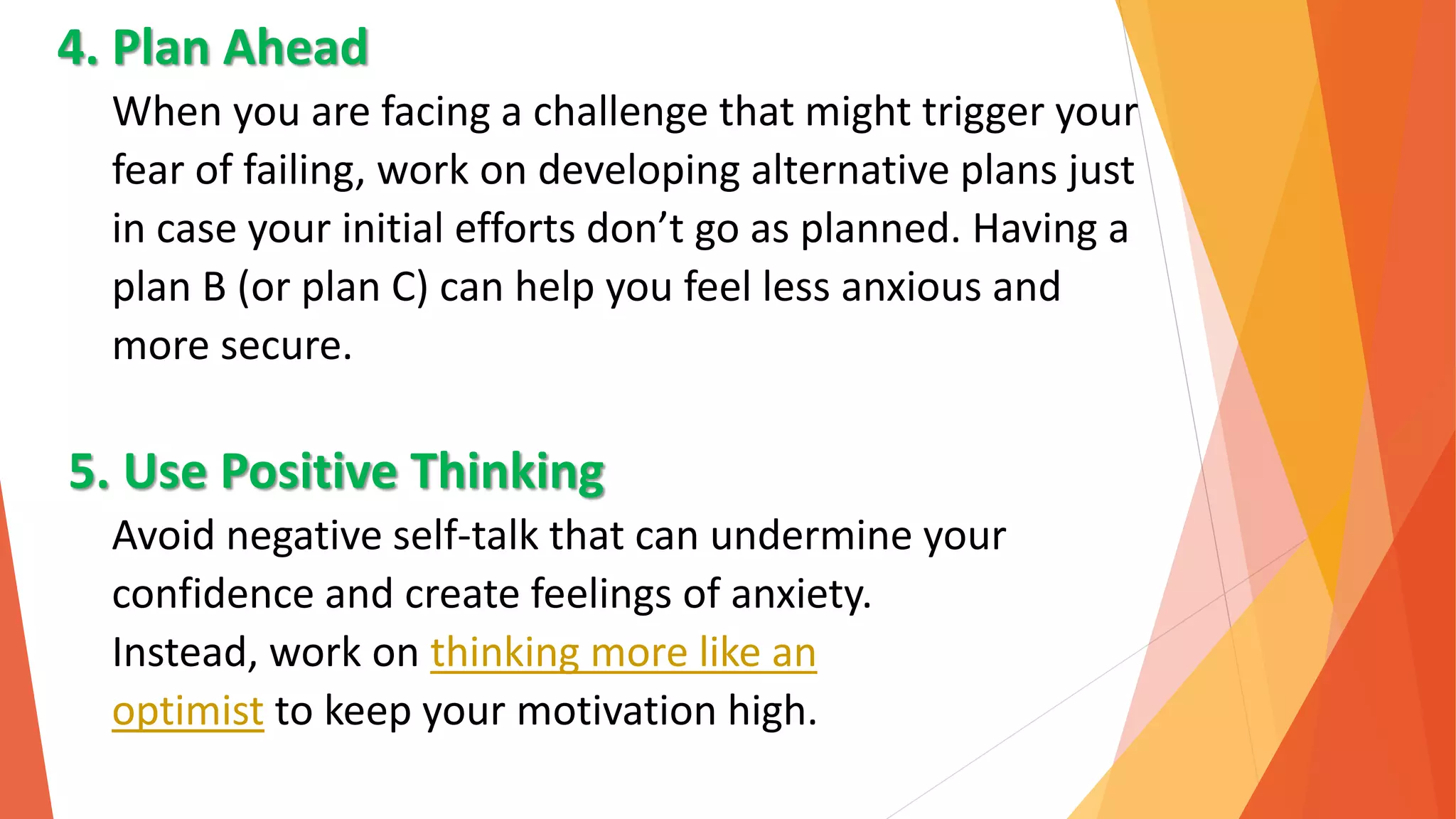 4. Plan Ahead
When you are facing a challenge that might trigger your
fear of failing, work on developing alternative plans just
in case your initial efforts don’t go as planned. Having a
plan B (or plan C) can help you feel less anxious and
more secure.
5. Use Positive Thinking
Avoid negative self-talk that can undermine your
confidence and create feelings of anxiety.
Instead, work on thinking more like an
optimist to keep your motivation high.
 