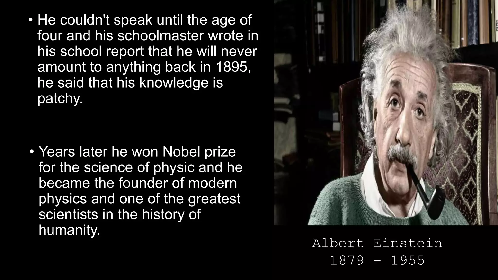 • He couldn't speak until the age of
four and his schoolmaster wrote in
his school report that he will never
amount to anything back in 1895,
he said that his knowledge is
patchy.
• Years later he won Nobel prize
for the science of physic and he
became the founder of modern
physics and one of the greatest
scientists in the history of
humanity.
Albert Einstein
1879 - 1955
 