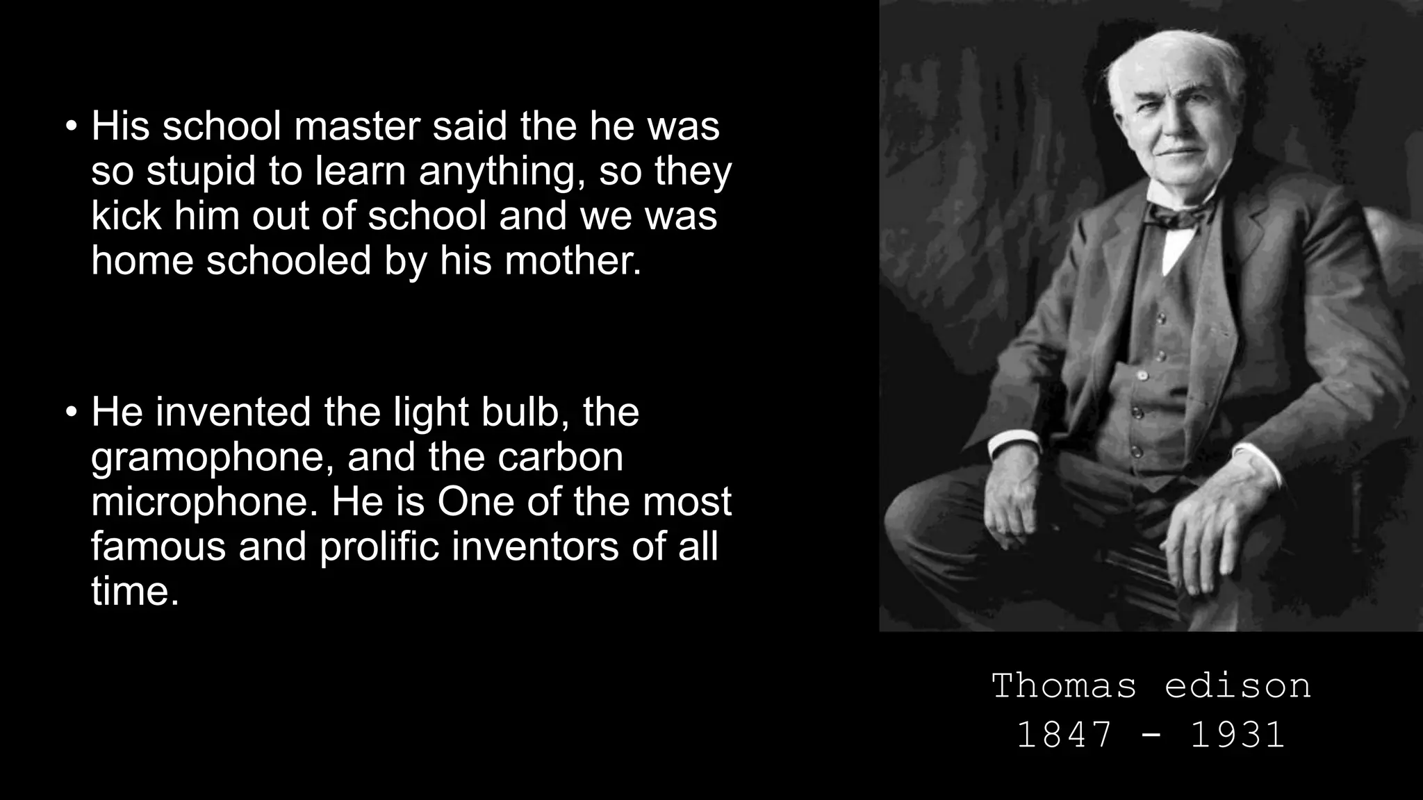 • His school master said the he was
so stupid to learn anything, so they
kick him out of school and we was
home schooled by his mother.
• He invented the light bulb, the
gramophone, and the carbon
microphone. He is One of the most
famous and prolific inventors of all
time.
Thomas edison
1847 - 1931
 