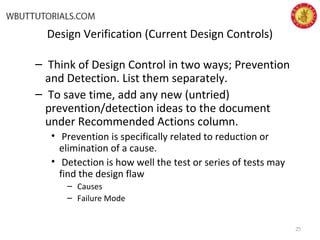 Design Verification (Current Design Controls)
– Think of Design Control in two ways; Prevention
and Detection. List them separately.
– To save time, add any new (untried)
prevention/detection ideas to the document
under Recommended Actions column.
• Prevention is specifically related to reduction or
elimination of a cause.
• Detection is how well the test or series of tests may
find the design flaw
– Causes
– Failure Mode
25
 