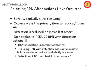 Re-rating RPN After Actions Have Occurred
– Severity typically stays the same.
– Occurrence is the primary item to reduce / focus
on.
– Detection is reduced only as a last resort.
– Do not plan to REDUCE RPN with detection
actions!!!
• 100% inspection is only 80% effective!
• Reducing RPN with detection does not eliminate
failure mode, or reduce probability of causes
• Detection of 10 is not bad if occurrence is 1
35
 
