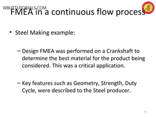 FMEA in a continuous flow process
• Steel Making example:
– Design FMEA was performed on a Crankshaft to
determine the best material for the product being
considered. This was a critical application.
– Key features such as Geometry, Strength, Duty
Cycle, were described to the Steel producer.
36
 