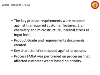 – The key product requirements were mapped
against the required customer features. E.g.
chemistry and microstructure, Internal stress at
ingot level,
– Product Grade and requirements documents
created.
– Key characteristics mapped against processes
– Process FMEA was performed on processes that
affected customer wants based on priority.
37
 
