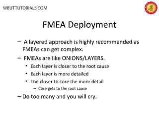 FMEA Deployment
– A layered approach is highly recommended as
FMEAs can get complex.
– FMEAs are like ONIONS/LAYERS.
• Each layer is closer to the root cause
• Each layer is more detailed
• The closer to core the more detail
– Core gets to the root cause
– Do too many and you will cry.
 