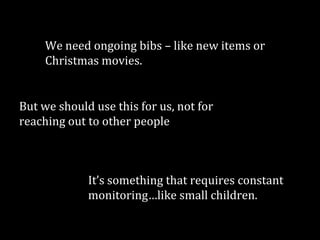 We need ongoing bibs – like new items or
Christmas movies.

But we should use this for us, not for
reaching out to other people

It’s something that requires constant
monitoring…like small children.

 