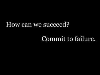 How can we succeed?
Commit to failure.

 