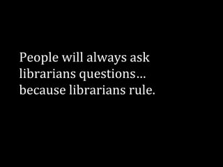 People will always ask
librarians questions…
because librarians rule.

 