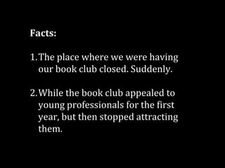 Facts:
1.The place where we were having
our book club closed. Suddenly.
2.While the book club appealed to
young professionals for the first
year, but then stopped attracting
them.

 