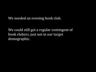 We needed an evening book club.

We could still get a regular contingent of
book clubers, just not in our target
demographic.

 