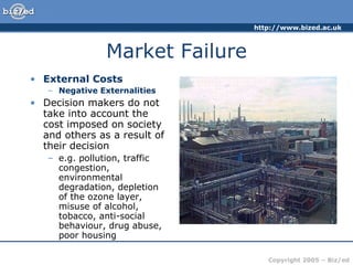 Market Failure External Costs Negative Externalities Decision makers do not take into account the cost imposed on society and others as a result of their decision e.g. pollution, traffic congestion, environmental degradation, depletion of the ozone layer, misuse of alcohol, tobacco, anti-social behaviour, drug abuse, poor housing