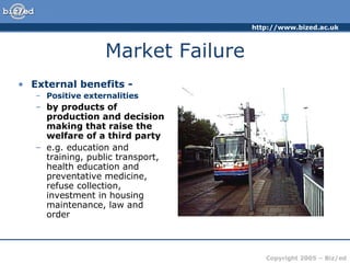Market Failure External benefits - Positive externalities by products of production and decision making that raise the welfare of a third party e.g. education and training, public transport, health education and preventative medicine, refuse collection, investment in housing maintenance, law and order