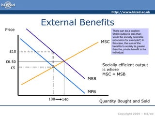 External Benefits Price Quantity Bought and Sold MPB MSC £5 100 Socially efficient output is where MSC = MSB MSB £10 £6.50 140 There can be a position where output is less than would be socially desirable (education for example?) In this case, the sum of the benefits to society is greater than the private benefit to the individual.
