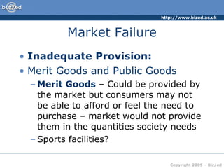 Market Failure Inadequate Provision: Merit Goods and Public Goods Merit Goods – Could be provided by the market but consumers may not be able to afford or feel the need to purchase – market would not provide them in the quantities society needs Sports facilities?
