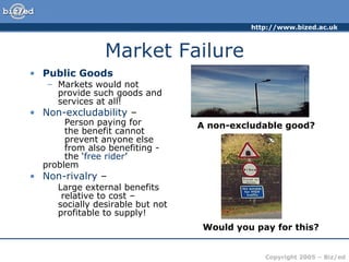 Market Failure Public Goods Markets would not provide such goods and services at all! Non-excludability – Person paying for the benefit cannot prevent anyone else from also benefiting - the ‘ free rider ’ problem Non-rivalry – Large external benefits relative to cost – socially desirable but not profitable to supply! A non-excludable good? Would you pay for this?