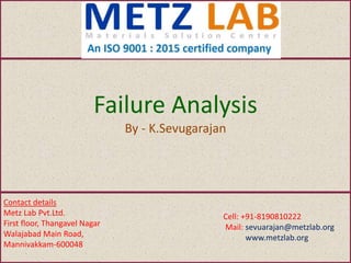 Failure Analysis
By - K.Sevugarajan
Contact details
Metz Lab Pvt.Ltd.
First floor, Thangavel Nagar
Walajabad Main Road,
Mannivakkam-600048
Cell: +91-8190810222
Mail: sevuarajan@metzlab.org
www.metzlab.org
 