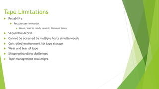 Tape Limitations
 Reliability
 Restore performance
 Mount, load to ready, rewind, dismount times
 Sequential Access
 Cannot be accessed by multiple hosts simultaneously
 Controlled environment for tape storage
 Wear and tear of tape
 Shipping/handling challenges
 Tape management challenges
 