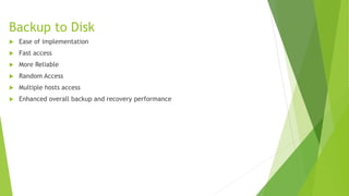 Backup to Disk
 Ease of implementation
 Fast access
 More Reliable
 Random Access
 Multiple hosts access
 Enhanced overall backup and recovery performance
 