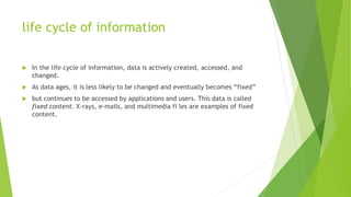 life cycle of information
 In the life cycle of information, data is actively created, accessed, and
changed.
 As data ages, it is less likely to be changed and eventually becomes “fixed”
 but continues to be accessed by applications and users. This data is called
fixed content. X-rays, e-mails, and multimedia fi les are examples of fixed
content.
 