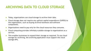 ARCHIVING DATA TO CLOUD STORAGE
 Today, organizations use cloud storage to archive their data.
 Cloud storage does not require any upfront capital expenditure (CAPEX) to
the organization, such as buying archival hardware and software
components.
 Organizations need to pay only for the cloud resources they consume.
 Cloud computing provides infinitely scalable storage to organizations as a
service.
 This enables businesses to expand their storage as required. To use cloud
storage for archiving, the archiving application must support the cloud
storage APIs.
 