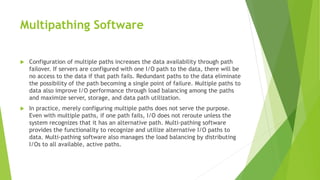 Multipathing Software
 Configuration of multiple paths increases the data availability through path
failover. If servers are configured with one I/O path to the data, there will be
no access to the data if that path fails. Redundant paths to the data eliminate
the possibility of the path becoming a single point of failure. Multiple paths to
data also improve I/O performance through load balancing among the paths
and maximize server, storage, and data path utilization.
 In practice, merely configuring multiple paths does not serve the purpose.
Even with multiple paths, if one path fails, I/O does not reroute unless the
system recognizes that it has an alternative path. Multi-pathing software
provides the functionality to recognize and utilize alternative I/O paths to
data. Multi-pathing software also manages the load balancing by distributing
I/Os to all available, active paths.
 