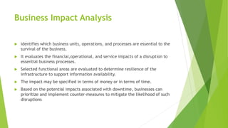 Business Impact Analysis
 identifies which business units, operations, and processes are essential to the
survival of the business.
 It evaluates the financial,operational, and service impacts of a disruption to
essential business processes.
 Selected functional areas are evaluated to determine resilience of the
infrastructure to support information availability.
 The impact may be specified in terms of money or in terms of time.
 Based on the potential impacts associated with downtime, businesses can
prioritize and implement counter-measures to mitigate the likelihood of such
disruptions
 
