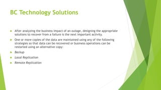 BC Technology Solutions
 After analyzing the business impact of an outage, designing the appropriate
solutions to recover from a failure is the next important activity.
 One or more copies of the data are maintained using any of the following
strategies so that data can be recovered or business operations can be
restarted using an alternative copy:
 Backup
 Local Replication
 Remote Replication
 