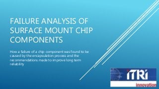 FAILURE ANALYSIS OF 
SURFACE MOUNT CHIP 
COMPONENTS 
How a failure of a chip component was found to be 
caused by the encapsulation process and the 
recommendations made to improve long term 
reliability 
 