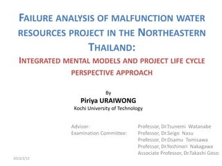 FAILURE ANALYSIS OF MALFUNCTION WATER
  RESOURCES PROJECT IN THE NORTHEASTERN
                THAILAND:
   INTEGRATED MENTAL MODELS AND PROJECT LIFE CYCLE
                PERSPECTIVE APPROACH

                              By
                   Piriya URAIWONG
                 Kochi University of Technology


                Advisor:                    Professor, Dr.Tsunemi Watanabe
                Examination Committee:      Professor, Dr.Seigo Nasu
                                            Professor, Dr.Osamu Tomisawa
                                            Professor, Dr.Yoshinori Nakagawa
                                            Associate Professor, Dr.Takashi Goso
2013/2/12
 