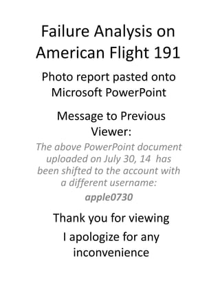 Failure Analysis on
American Flight 191
Photo report pasted onto
Microsoft PowerPoint
The above PowerPoint document
uploaded on July 30, 14 has
been shifted to the account with
a different username:
apple0730
Thank you for viewing
I apologize for any
inconvenience
Message to Previous
Viewer:
 