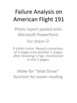 Failure Analysis on
American Flight 191
Photo report pasted onto
Microsoft PowerPoint
For share 
9 slides more. Report comprises
of 3 pages and another 2 pages
after showing 5 Figs. mentioned
in the 3 pages
Make for “Slide Show”
function for easier reading
 