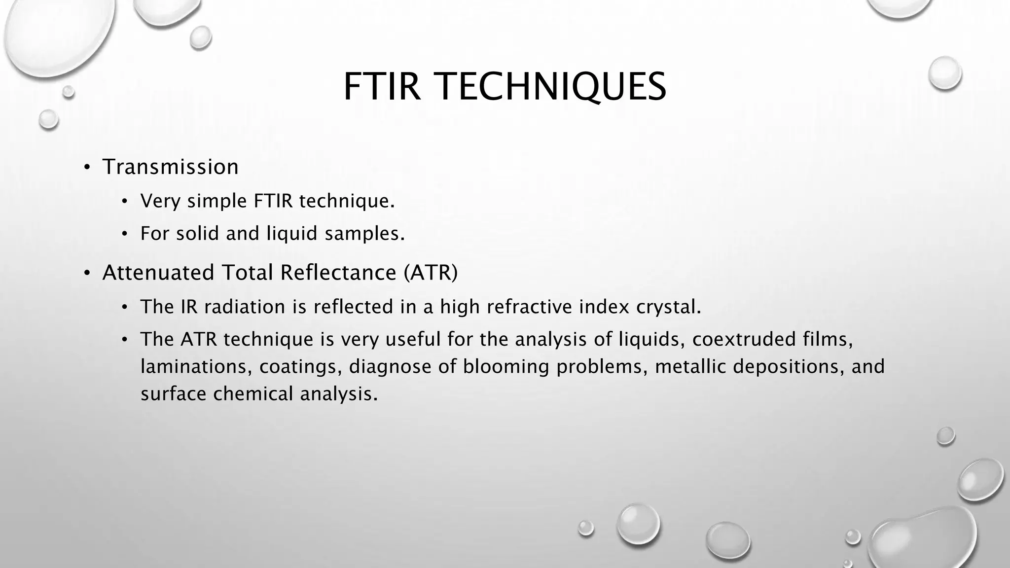 FTIR TECHNIQUES
• Transmission
• Very simple FTIR technique.
• For solid and liquid samples.
• Attenuated Total Reflectance (ATR)
• The IR radiation is reflected in a high refractive index crystal.
• The ATR technique is very useful for the analysis of liquids, coextruded films,
laminations, coatings, diagnose of blooming problems, metallic depositions, and
surface chemical analysis.
 
