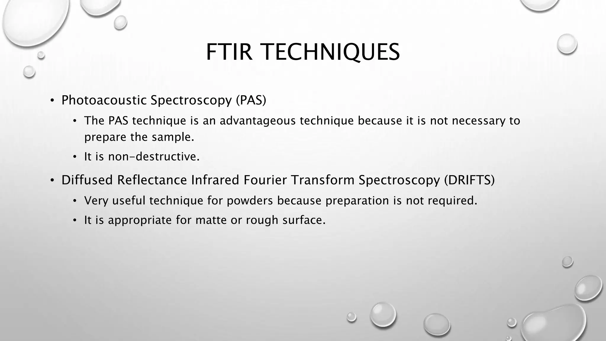 FTIR TECHNIQUES
• Photoacoustic Spectroscopy (PAS)
• The PAS technique is an advantageous technique because it is not necessary to
prepare the sample.
• It is non-destructive.
• Diffused Reflectance Infrared Fourier Transform Spectroscopy (DRIFTS)
• Very useful technique for powders because preparation is not required.
• It is appropriate for matte or rough surface.
 