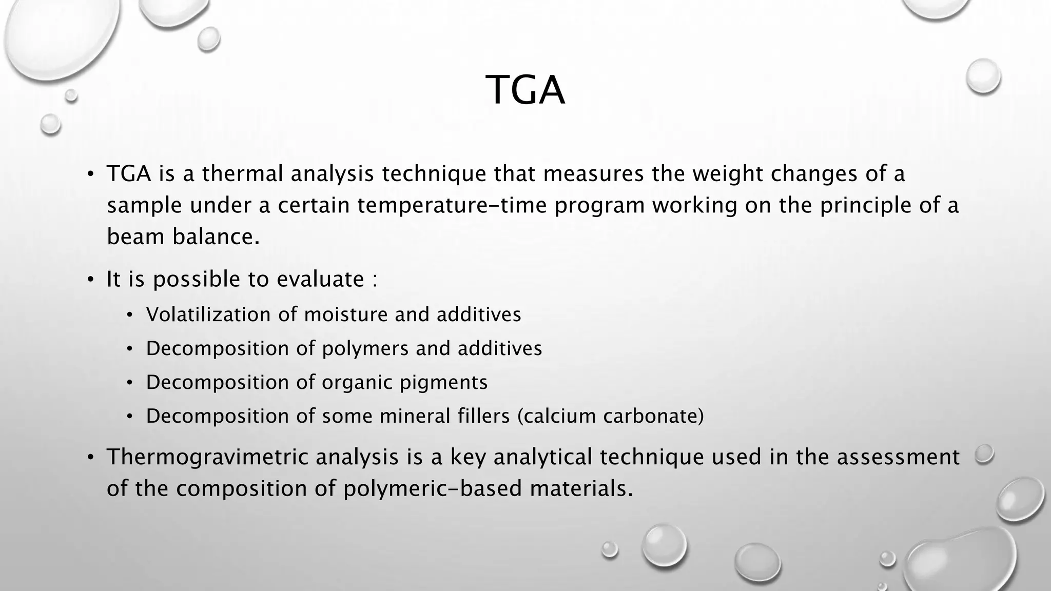 TGA
• TGA is a thermal analysis technique that measures the weight changes of a
sample under a certain temperature-time program working on the principle of a
beam balance.
• It is possible to evaluate :
• Volatilization of moisture and additives
• Decomposition of polymers and additives
• Decomposition of organic pigments
• Decomposition of some mineral fillers (calcium carbonate)
• Thermogravimetric analysis is a key analytical technique used in the assessment
of the composition of polymeric-based materials.
 