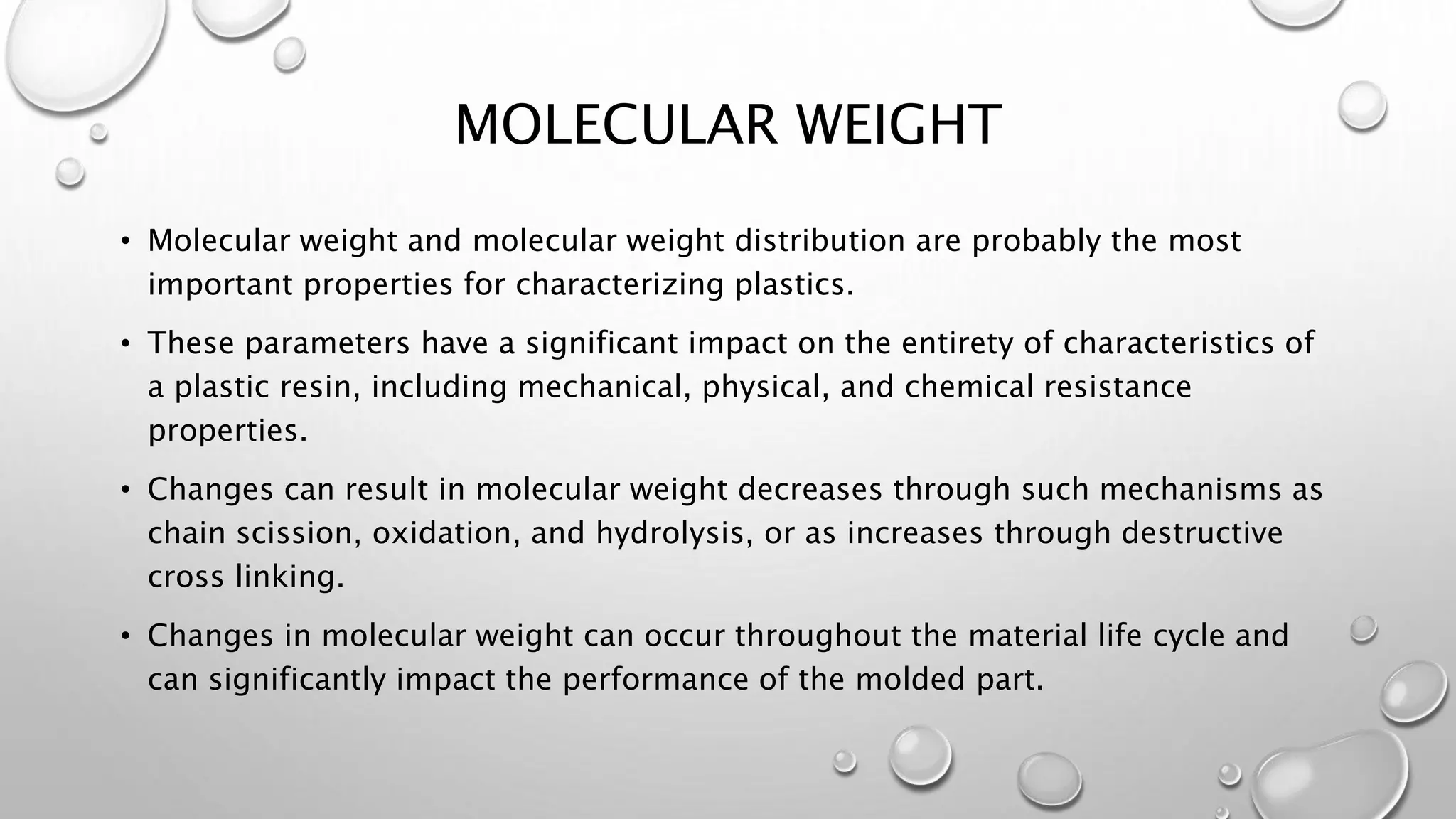 MOLECULAR WEIGHT
• Molecular weight and molecular weight distribution are probably the most
important properties for characterizing plastics.
• These parameters have a significant impact on the entirety of characteristics of
a plastic resin, including mechanical, physical, and chemical resistance
properties.
• Changes can result in molecular weight decreases through such mechanisms as
chain scission, oxidation, and hydrolysis, or as increases through destructive
cross linking.
• Changes in molecular weight can occur throughout the material life cycle and
can significantly impact the performance of the molded part.
 