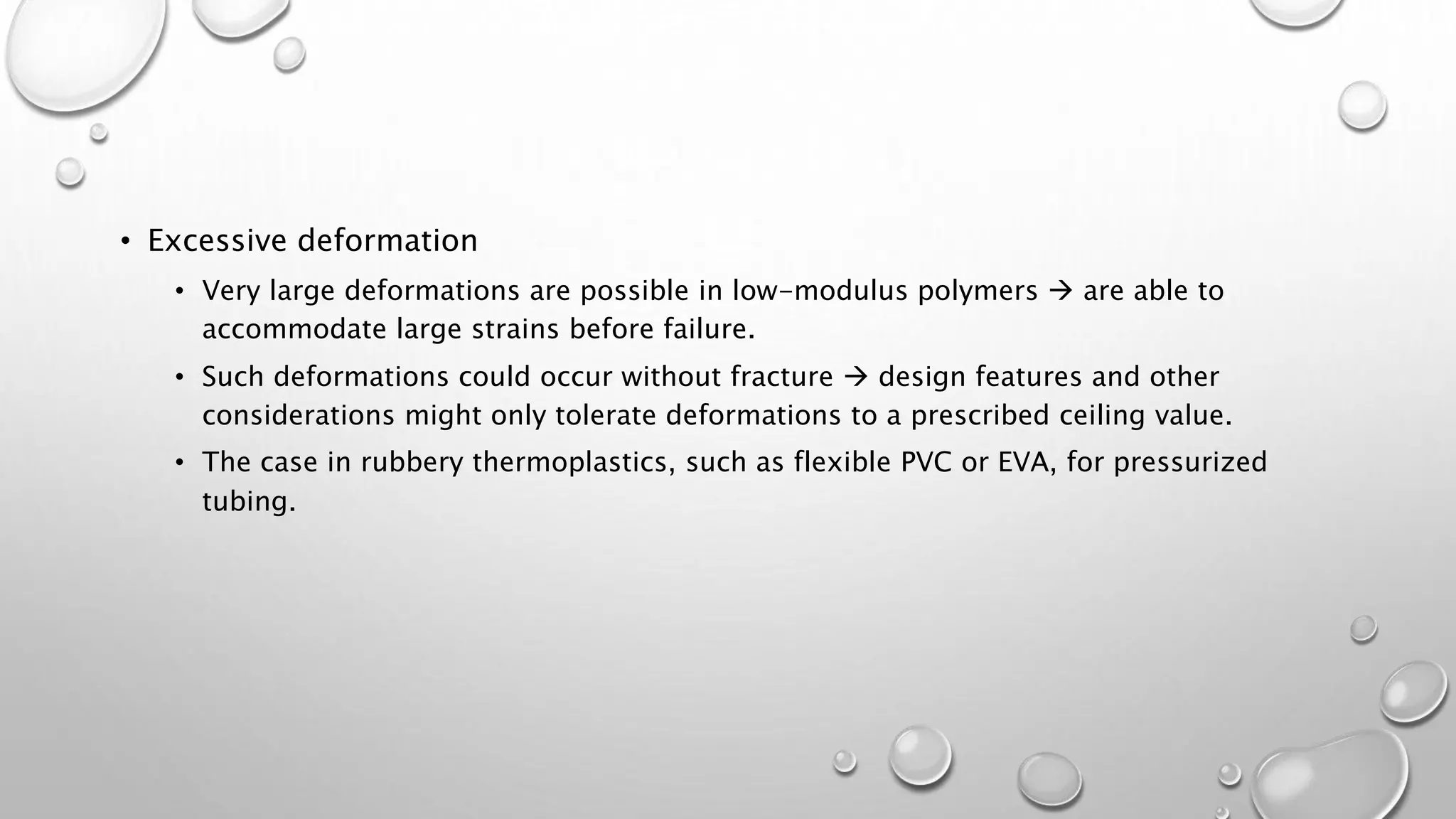 • Excessive deformation
• Very large deformations are possible in low-modulus polymers  are able to
accommodate large strains before failure.
• Such deformations could occur without fracture  design features and other
considerations might only tolerate deformations to a prescribed ceiling value.
• The case in rubbery thermoplastics, such as flexible PVC or EVA, for pressurized
tubing.
 