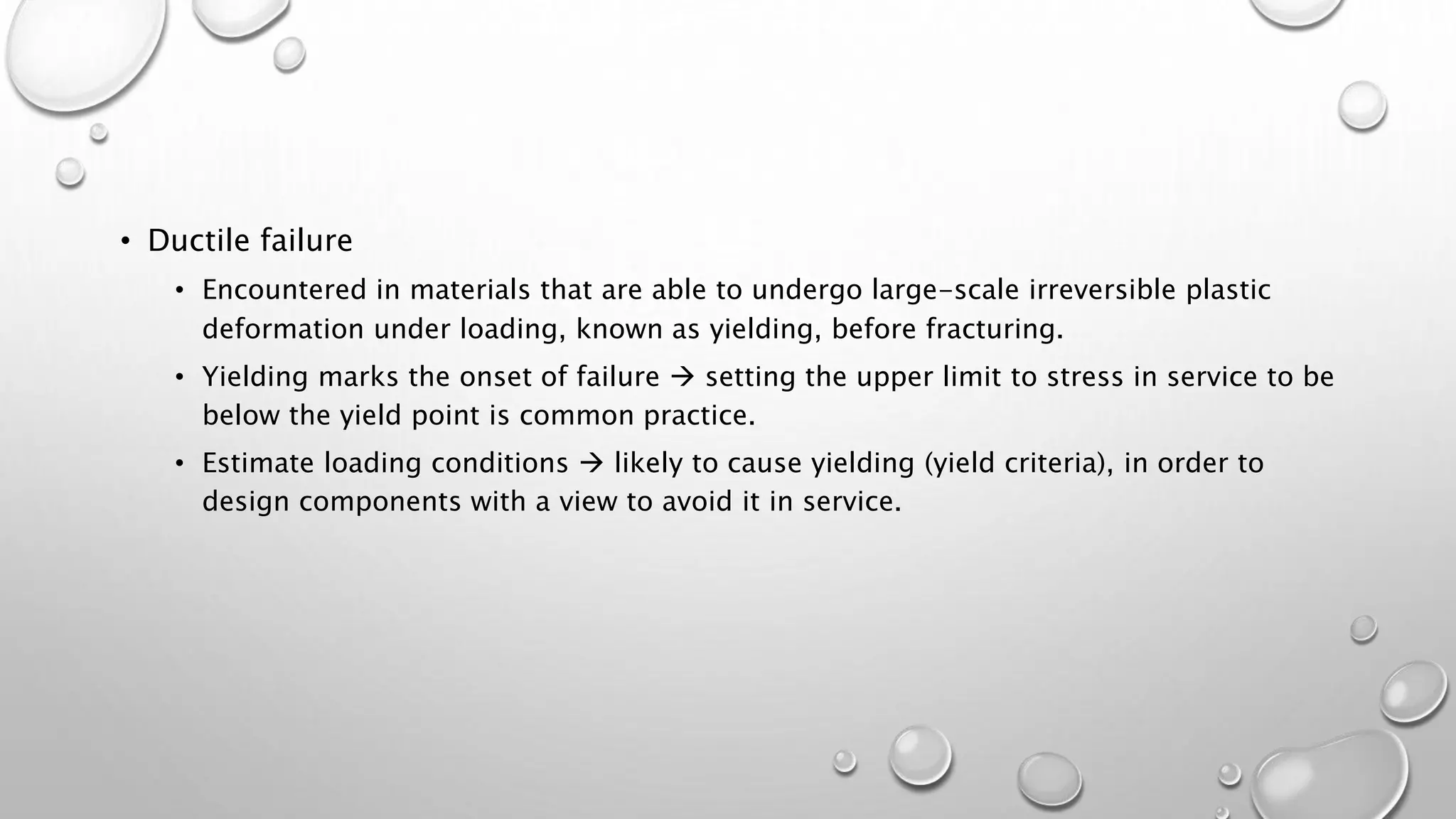 • Ductile failure
• Encountered in materials that are able to undergo large-scale irreversible plastic
deformation under loading, known as yielding, before fracturing.
• Yielding marks the onset of failure  setting the upper limit to stress in service to be
below the yield point is common practice.
• Estimate loading conditions  likely to cause yielding (yield criteria), in order to
design components with a view to avoid it in service.
 